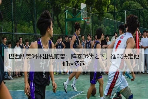 巴西队美洲杯出线前景：阵容起伏之下，谁能决定他们走多远
